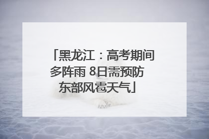 黑龙江：高考期间多阵雨 8日需预防东部风雹天气