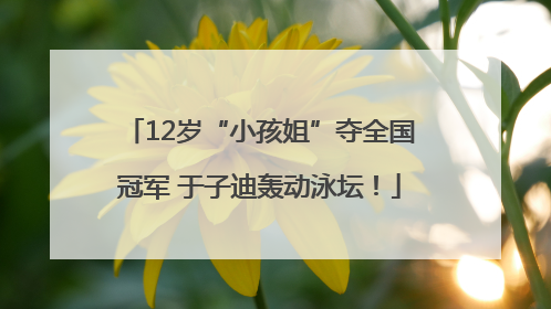 12岁“小孩姐”夺全国冠军 于子迪轰动泳坛！