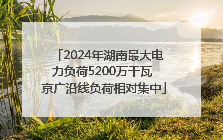 2024年湖南最大电力负荷5200万千瓦 京广沿线负荷相对集中