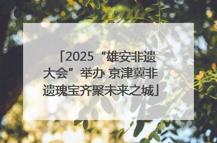 2025“雄安非遗大会”举办 京津冀非遗瑰宝齐聚未来之城