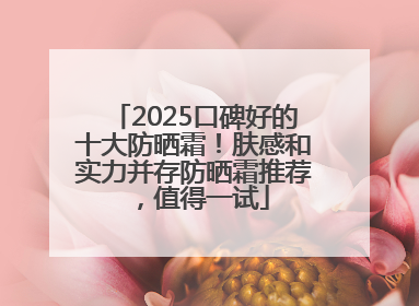 2025口碑好的十大防晒霜！肤感和实力并存防晒霜推荐，值得一试