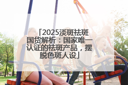 2025淡斑祛斑国货解析：国家唯一认证的祛斑产品，摆脱色斑人设