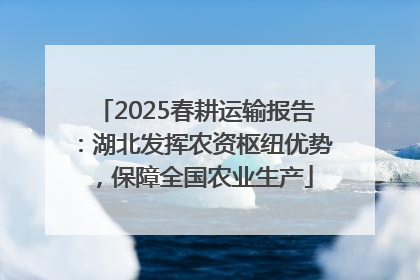 2025春耕运输报告：湖北发挥农资枢纽优势，保障全国农业生产
