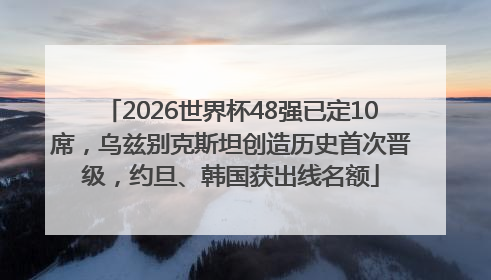2026世界杯48强已定10席，乌兹别克斯坦创造历史首次晋级，约旦、韩国获出线名额