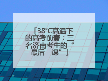 38℃高温下的高考前奏：三名济南考生的“最后一课”