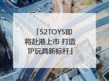 52TOYS即将赴港上市 打造IP玩具新标杆